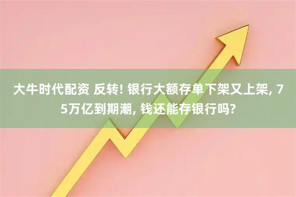 大牛时代配资 反转! 银行大额存单下架又上架, 75万亿到期潮, 钱还能存银行吗?