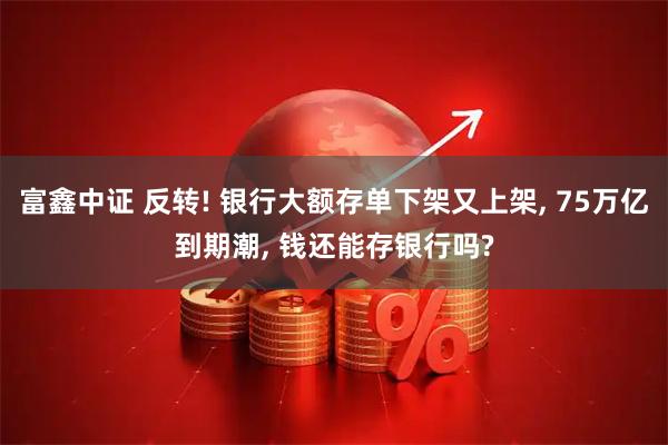 富鑫中证 反转! 银行大额存单下架又上架, 75万亿到期潮, 钱还能存银行吗?
