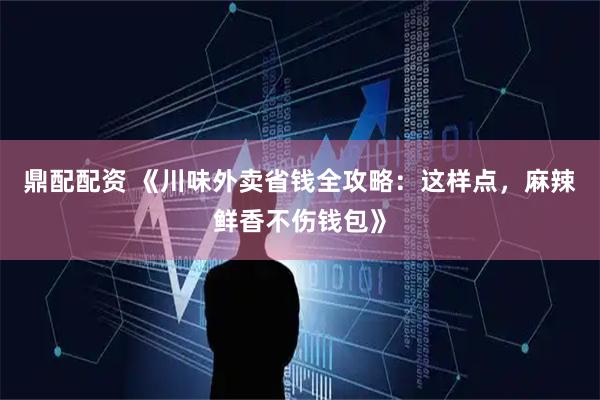 鼎配配资 《川味外卖省钱全攻略：这样点，麻辣鲜香不伤钱包》