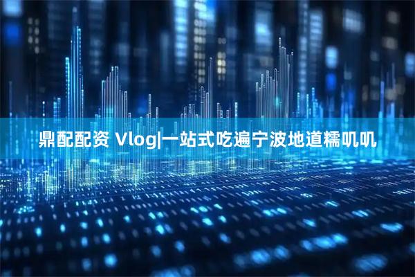鼎配配资 Vlog|一站式吃遍宁波地道糯叽叽