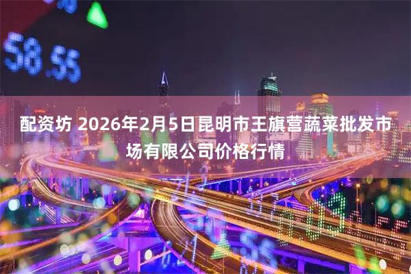 配资坊 2026年2月5日昆明市王旗营蔬菜批发市场有限公司价格行情