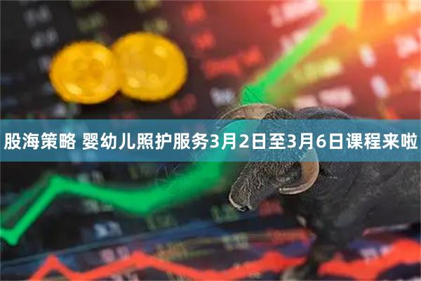 股海策略 婴幼儿照护服务3月2日至3月6日课程来啦