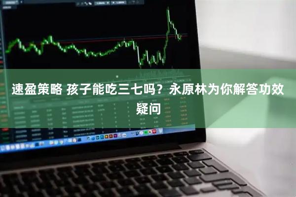 速盈策略 孩子能吃三七吗？永原林为你解答功效疑问