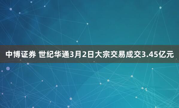 中博证券 世纪华通3月2日大宗交易成交3.45亿元