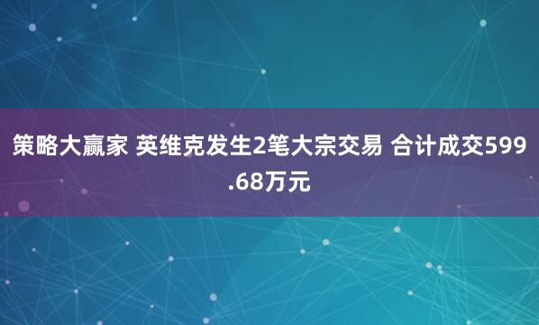 策略大赢家 英维克发生2笔大宗交易 合计成交599.68万元