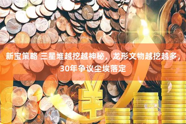 新宝策略 三星堆越挖越神秘，龙形文物越挖越多，30年争议尘埃落定