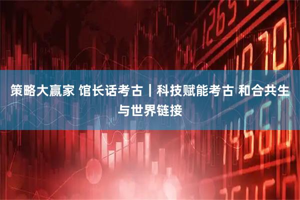 策略大赢家 馆长话考古｜科技赋能考古 和合共生与世界链接