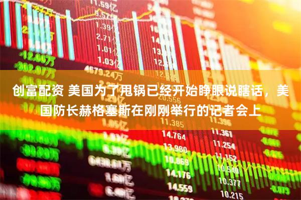 创富配资 美国为了甩锅已经开始睁眼说瞎话，美国防长赫格塞斯在刚刚举行的记者会上