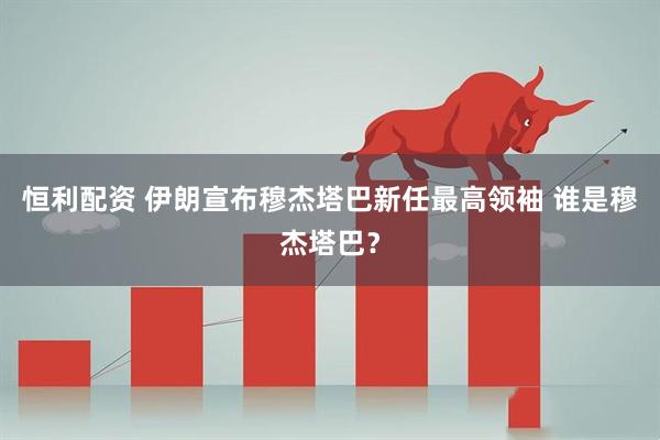 恒利配资 伊朗宣布穆杰塔巴新任最高领袖 谁是穆杰塔巴？
