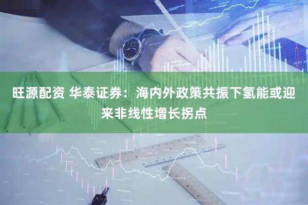 旺源配资 华泰证券：海内外政策共振下氢能或迎来非线性增长拐点