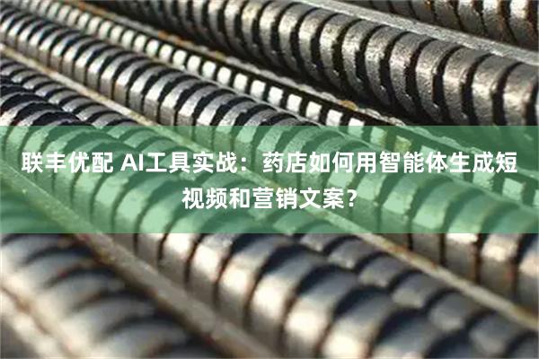 联丰优配 AI工具实战：药店如何用智能体生成短视频和营销文案？