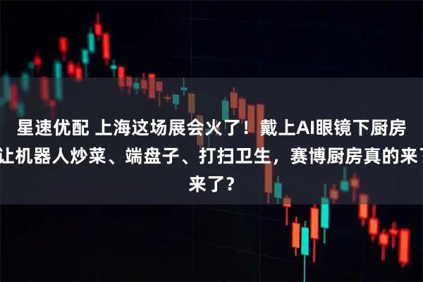 星速优配 上海这场展会火了！戴上AI眼镜下厨房，让机器人炒菜、端盘子、打扫卫生，赛博厨房真的来了？