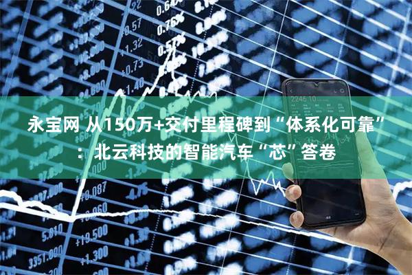 永宝网 从150万+交付里程碑到“体系化可靠”：北云科技的智能汽车“芯”答卷