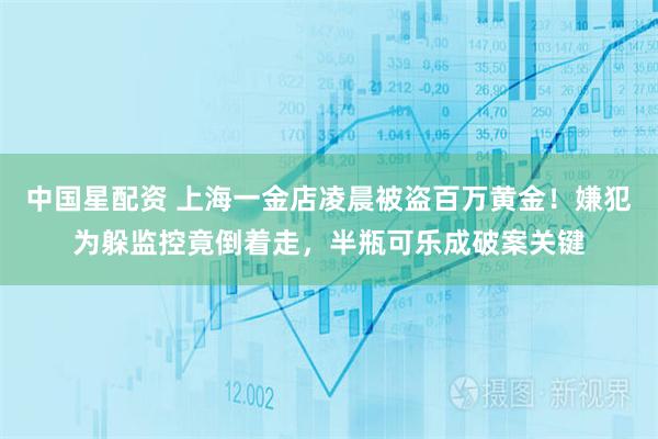 中国星配资 上海一金店凌晨被盗百万黄金！嫌犯为躲监控竟倒着走，半瓶可乐成破案关键