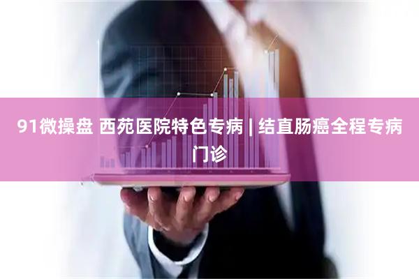 91微操盘 西苑医院特色专病 | 结直肠癌全程专病门诊
