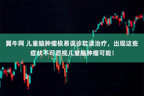 翼牛网 儿童脑肿瘤极易误诊耽误治疗，出现这些症状不可忽视儿童脑肿瘤可能！