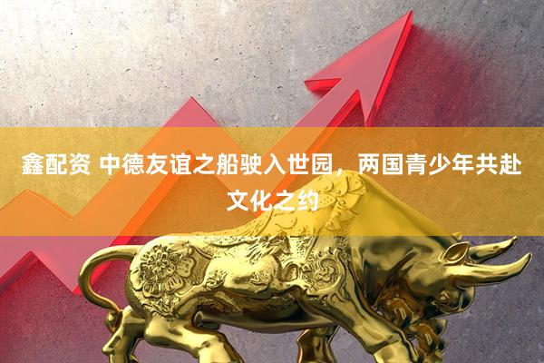 鑫配资 中德友谊之船驶入世园，两国青少年共赴文化之约