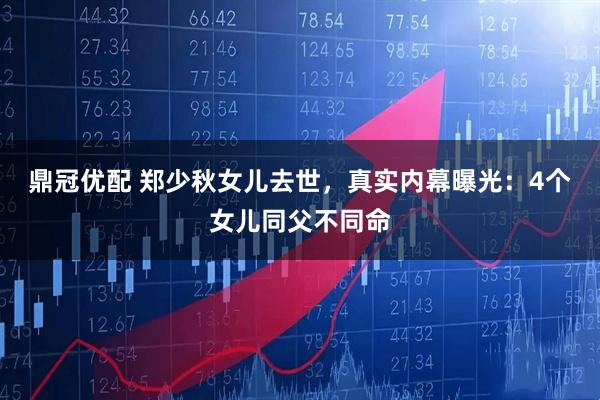鼎冠优配 郑少秋女儿去世，真实内幕曝光：4个女儿同父不同命