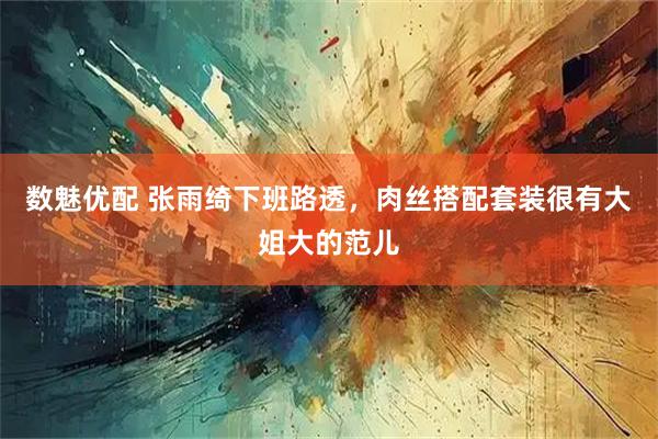 数魅优配 张雨绮下班路透，肉丝搭配套装很有大姐大的范儿