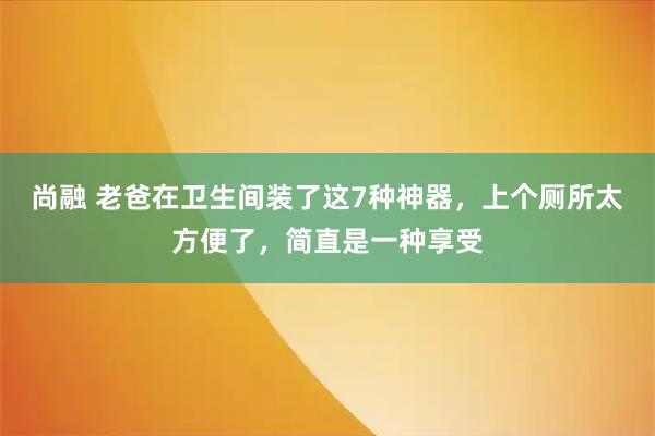 尚融 老爸在卫生间装了这7种神器，上个厕所太方便了，简直是一种享受