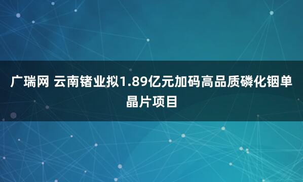 广瑞网 云南锗业拟1.89亿元加码高品质磷化铟单晶片项目