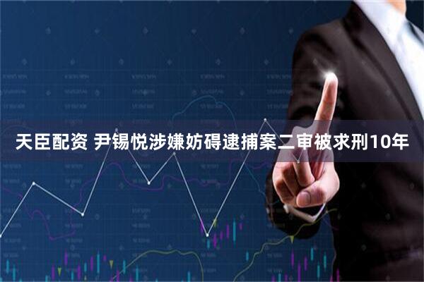 天臣配资 尹锡悦涉嫌妨碍逮捕案二审被求刑10年