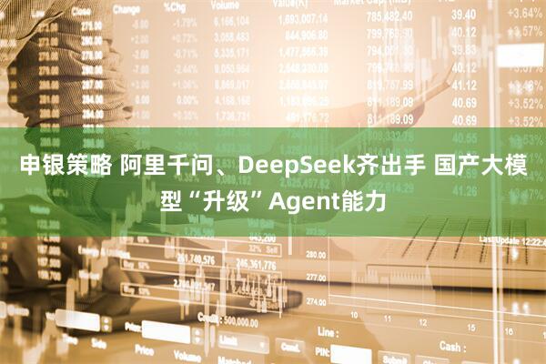 申银策略 阿里千问、DeepSeek齐出手 国产大模型“升级”Agent能力
