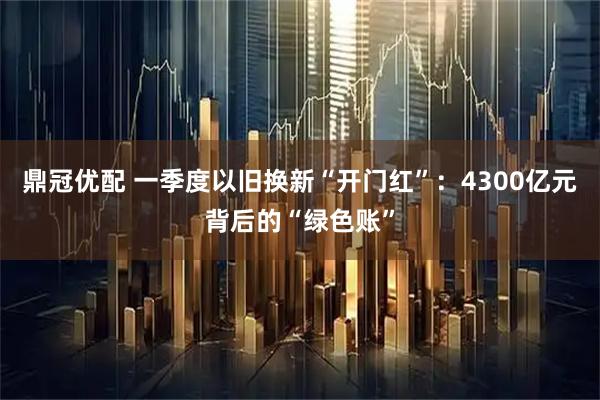 鼎冠优配 一季度以旧换新“开门红”:4300亿元背后的“绿色账”