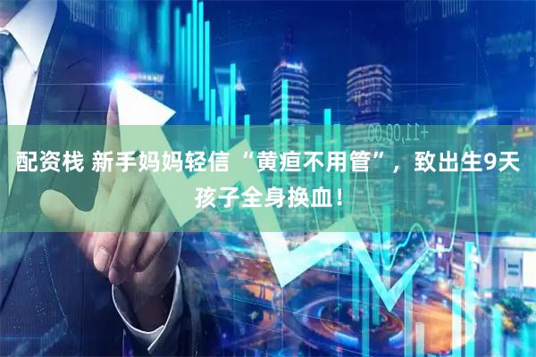 配资栈 新手妈妈轻信 “黄疸不用管”，致出生9天孩子全身换血！