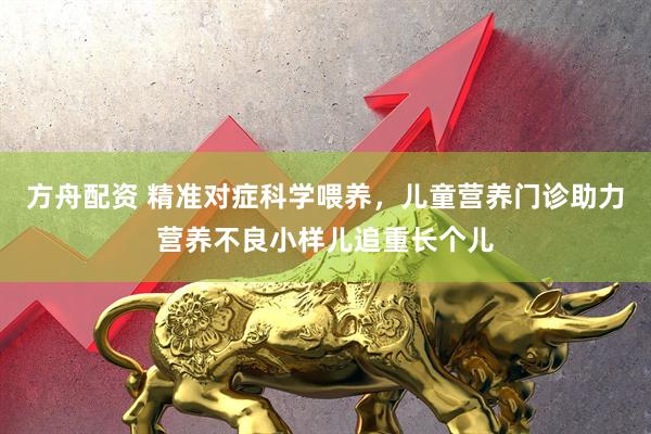 方舟配资 精准对症科学喂养，儿童营养门诊助力营养不良小样儿追重长个儿