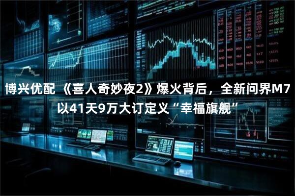 博兴优配 《喜人奇妙夜2》爆火背后，全新问界M7以41天9万大订定义“幸福旗舰”
