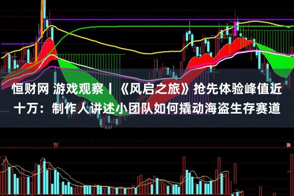 恒财网 游戏观察丨《风启之旅》抢先体验峰值近十万：制作人讲述小团队如何撬动海盗生存赛道