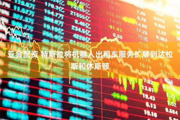 亚金配资 特斯拉将机器人出租车服务扩展到达拉斯和休斯顿
