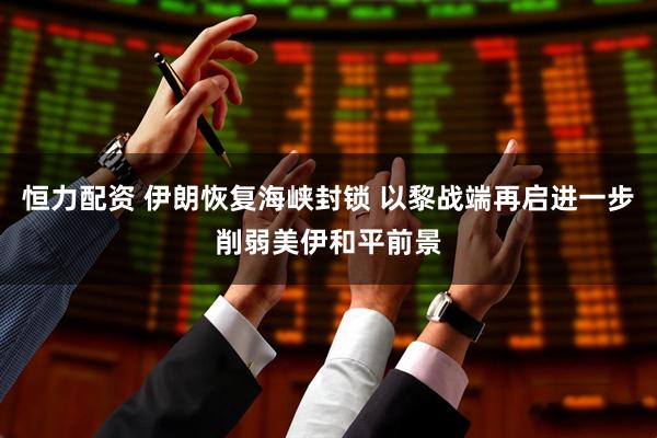 恒力配资 伊朗恢复海峡封锁 以黎战端再启进一步削弱美伊和平前景
