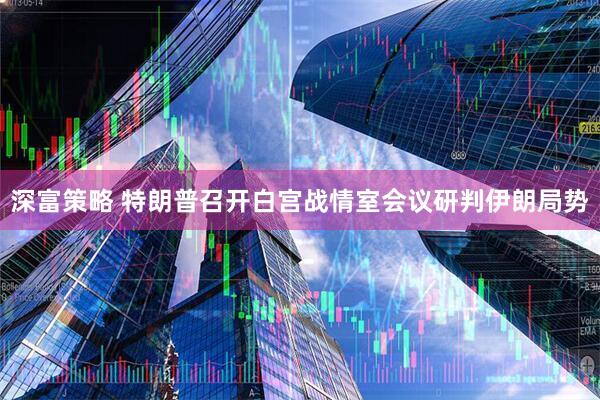 深富策略 特朗普召开白宫战情室会议研判伊朗局势