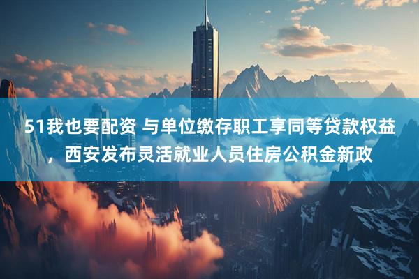 51我也要配资 与单位缴存职工享同等贷款权益，西安发布灵活就业人员住房公积金新政