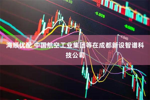 海顺优配 中国航空工业集团等在成都新设智谱科技公司
