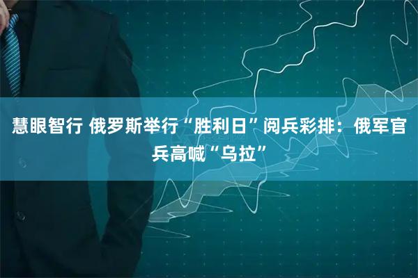 慧眼智行 俄罗斯举行“胜利日”阅兵彩排：俄军官兵高喊“乌拉”