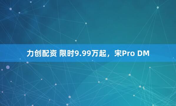 力创配资 限时9.99万起，宋Pro DM