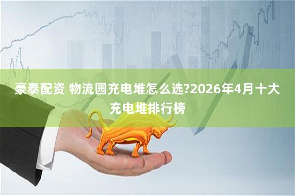豪泰配资 物流园充电堆怎么选?2026年4月十大充电堆排行榜