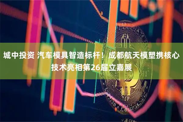 城中投资 汽车模具智造标杆！成都航天模塑携核心技术亮相第26届立嘉展