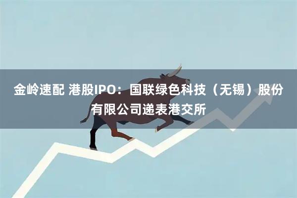 金岭速配 港股IPO：国联绿色科技（无锡）股份有限公司递表港交所