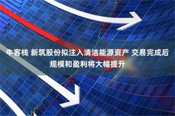 牛客栈 新筑股份拟注入清洁能源资产 交易完成后规模和盈利将大幅提升