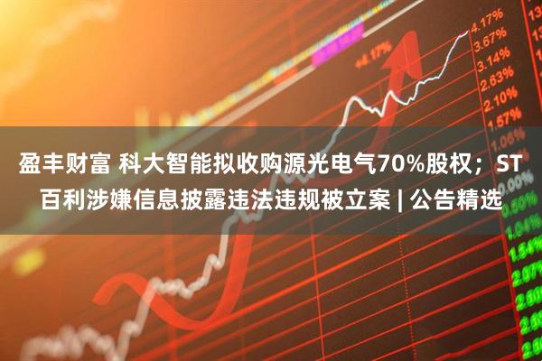盈丰财富 科大智能拟收购源光电气70%股权；ST百利涉嫌信息披露违法违规被立案 | 公告精选