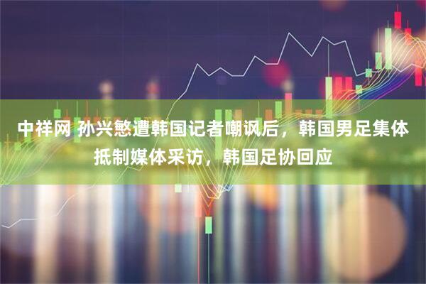 中祥网 孙兴慜遭韩国记者嘲讽后，韩国男足集体抵制媒体采访，韩国足协回应