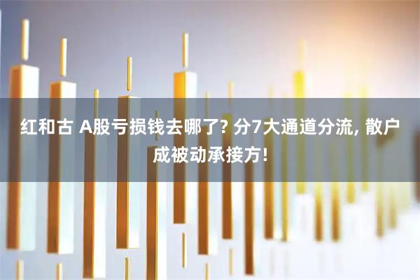 红和古 A股亏损钱去哪了? 分7大通道分流, 散户成被动承接方!