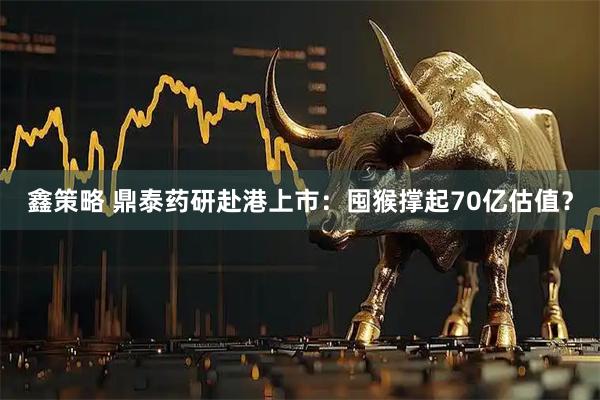 鑫策略 鼎泰药研赴港上市：囤猴撑起70亿估值？
