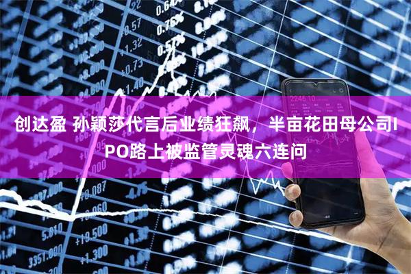 创达盈 孙颖莎代言后业绩狂飙，半亩花田母公司IPO路上被监管灵魂六连问