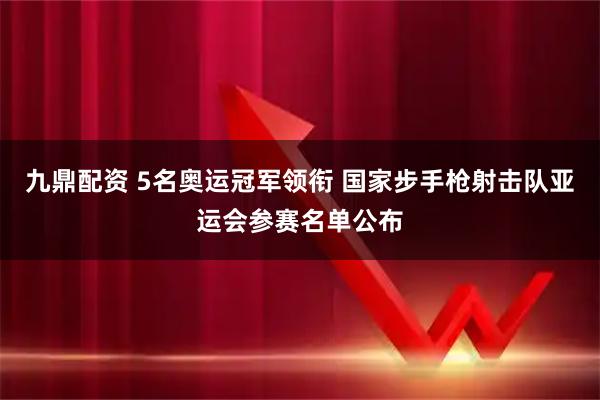 九鼎配资 5名奥运冠军领衔 国家步手枪射击队亚运会参赛名单公布