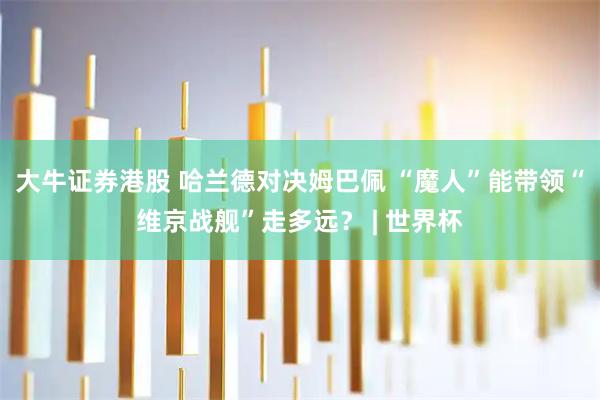 大牛证券港股 哈兰德对决姆巴佩 “魔人”能带领“维京战舰”走多远？ | 世界杯